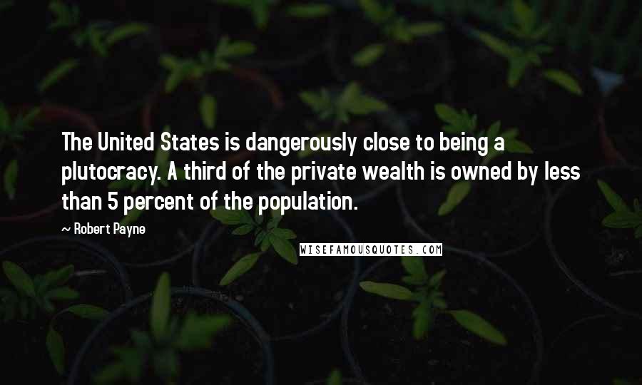 Robert Payne quotes: The United States is dangerously close to being a plutocracy. A third of the private wealth is owned by less than 5 percent of the population.