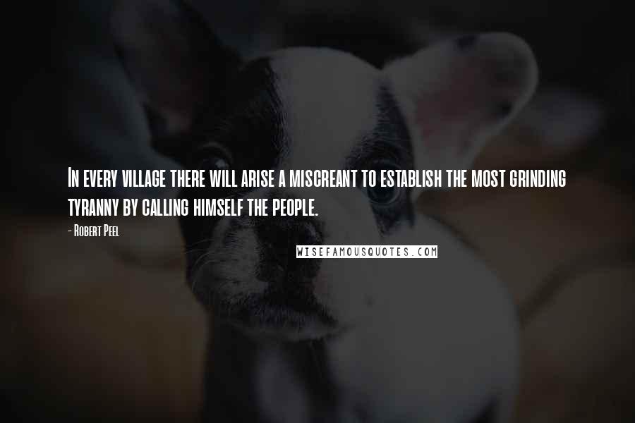 Robert Peel quotes: In every village there will arise a miscreant to establish the most grinding tyranny by calling himself the people.