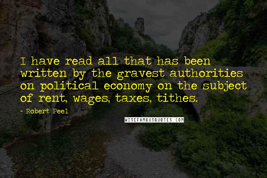 Robert Peel quotes: I have read all that has been written by the gravest authorities on political economy on the subject of rent, wages, taxes, tithes. Robert Peel quotes: I have read all that has been written by the gravest authorities on political economy on the subject of rent, wages, taxes, tithes.