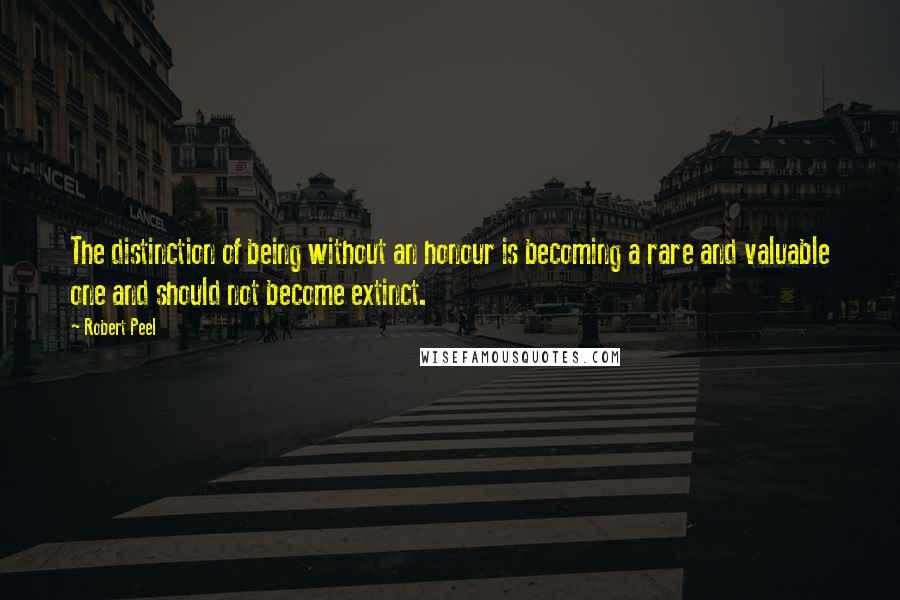 Robert Peel quotes: The distinction of being without an honour is becoming a rare and valuable one and should not become extinct.