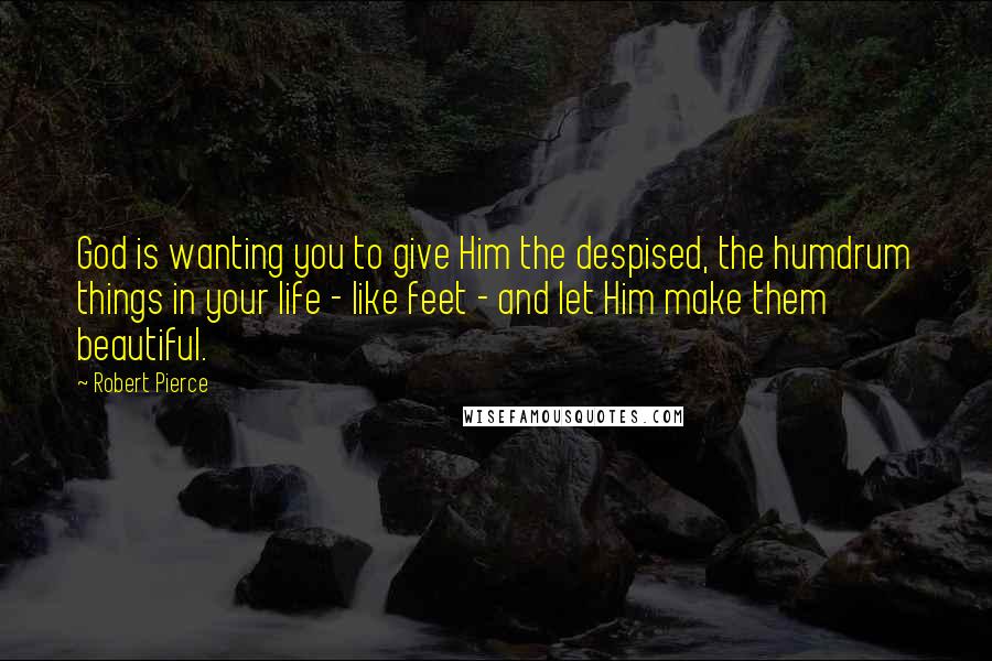 Robert Pierce quotes: God is wanting you to give Him the despised, the humdrum things in your life - like feet - and let Him make them beautiful.