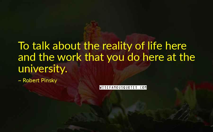 Robert Pinsky quotes: To talk about the reality of life here and the work that you do here at the university.