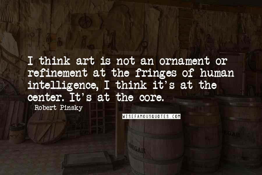 Robert Pinsky quotes: I think art is not an ornament or refinement at the fringes of human intelligence, I think it's at the center. It's at the core.