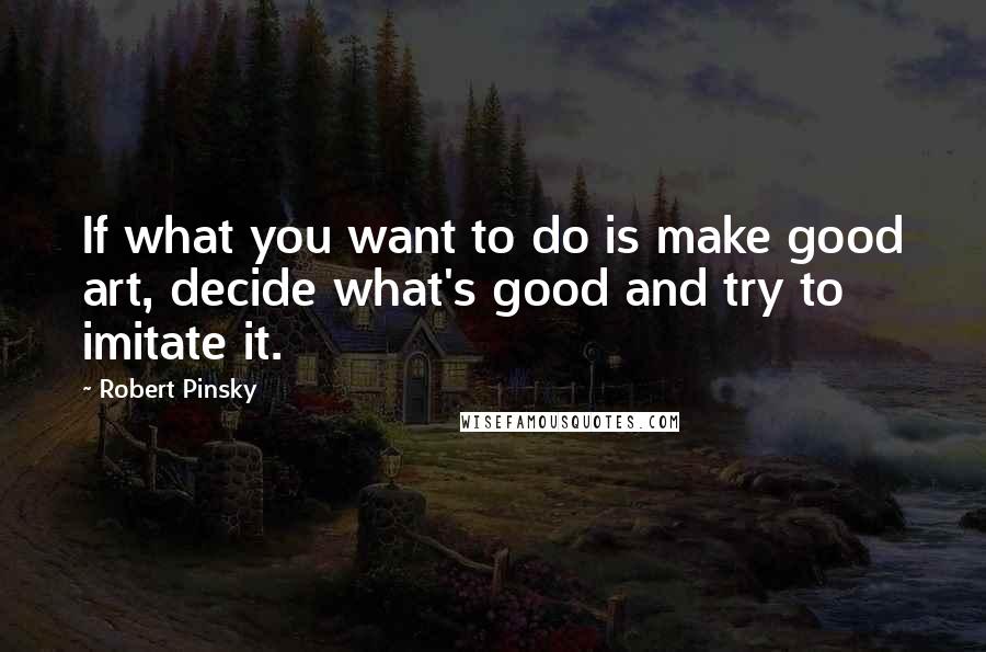 Robert Pinsky quotes: If what you want to do is make good art, decide what's good and try to imitate it.