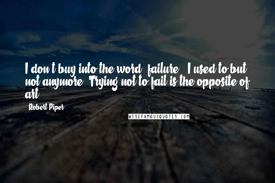 Robert Piper quotes: I don't buy into the word "failure." I used to but not anymore. Trying not to fail is the opposite of art.