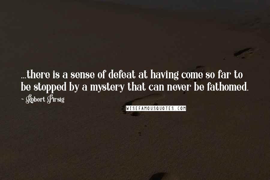 Robert Pirsig quotes: ...there is a sense of defeat at having come so far to be stopped by a mystery that can never be fathomed.