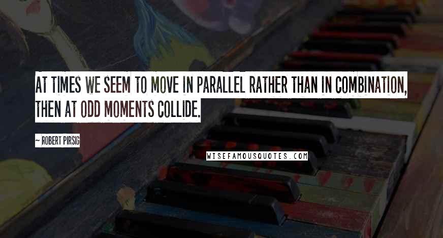 Robert Pirsig quotes: At times we seem to move in parallel rather than in combination, then at odd moments collide.