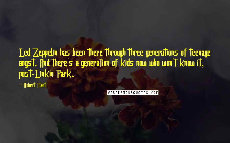 Robert Plant quotes: Led Zeppelin has been there through three generations of teenage angst. And there's a generation of kids now who won't know it, post-Linkin Park. Robert Plant quotes: Led Zeppelin has been there through three generations of teenage angst. And there's a generation of kids now who won't know it, post-Linkin Park.