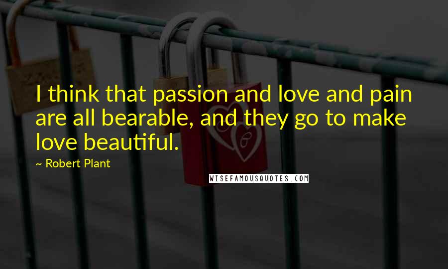 Robert Plant quotes: I think that passion and love and pain are all bearable, and they go to make love beautiful.