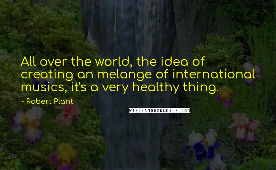 Robert Plant quotes: All over the world, the idea of creating an melange of international musics, it's a very healthy thing. Robert Plant quotes: All over the world, the idea of creating an melange of international musics, it's a very healthy thing.