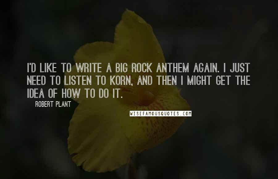 Robert Plant quotes: I'd like to write a big rock anthem again. I just need to listen to Korn, and then I might get the idea of how to do it. Robert Plant quotes: I'd like to write a big rock anthem again. I just need to listen to Korn, and then I might get the idea of how to do it.