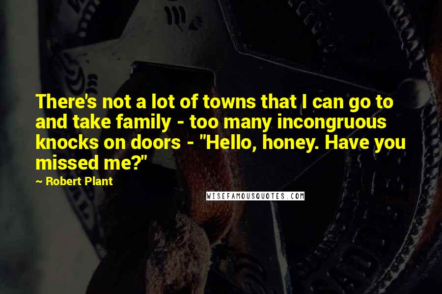 Robert Plant quotes: There's not a lot of towns that I can go to and take family - too many incongruous knocks on doors - "Hello, honey. Have you missed me?"