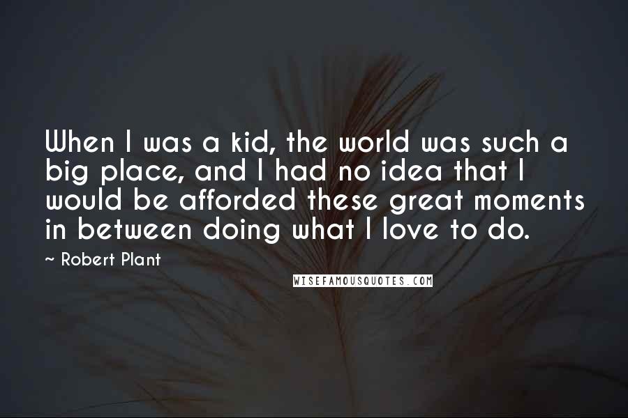 Robert Plant quotes: When I was a kid, the world was such a big place, and I had no idea that I would be afforded these great moments in between doing what I Robert Plant quotes: When I was a kid, the world was such a big place, and I had no idea that I would be afforded these great moments in between doing what I