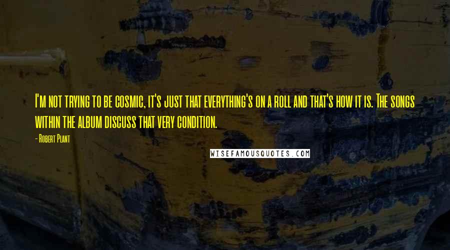 Robert Plant quotes: I'm not trying to be cosmic, it's just that everything's on a roll and that's how it is. The songs within the album discuss that very condition. Robert Plant quotes: I'm not trying to be cosmic, it's just that everything's on a roll and that's how it is. The songs within the album discuss that very condition.