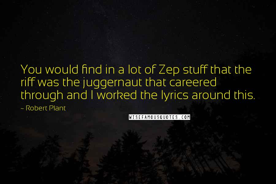 Robert Plant quotes: You would find in a lot of Zep stuff that the riff was the juggernaut that careered through and I worked the lyrics around this. Robert Plant quotes: You would find in a lot of Zep stuff that the riff was the juggernaut that careered through and I worked the lyrics around this.