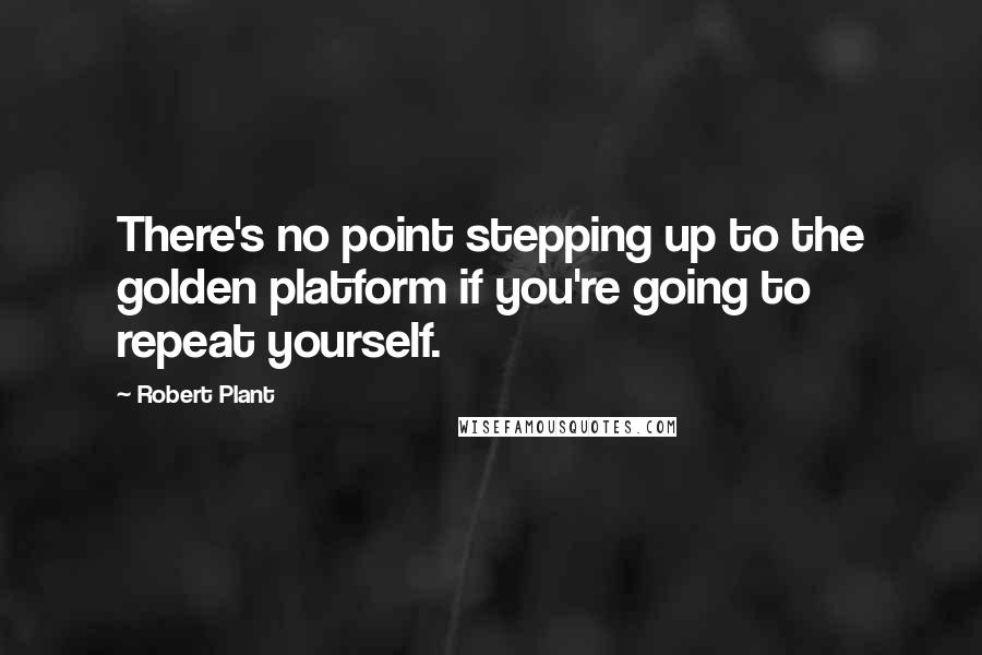 Robert Plant quotes: There's no point stepping up to the golden platform if you're going to repeat yourself.