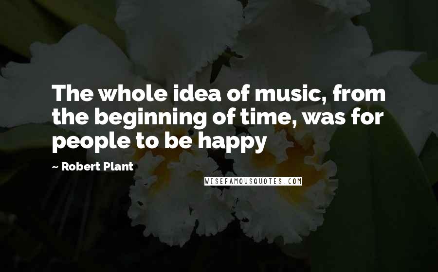 Robert Plant quotes: The whole idea of music, from the beginning of time, was for people to be happy