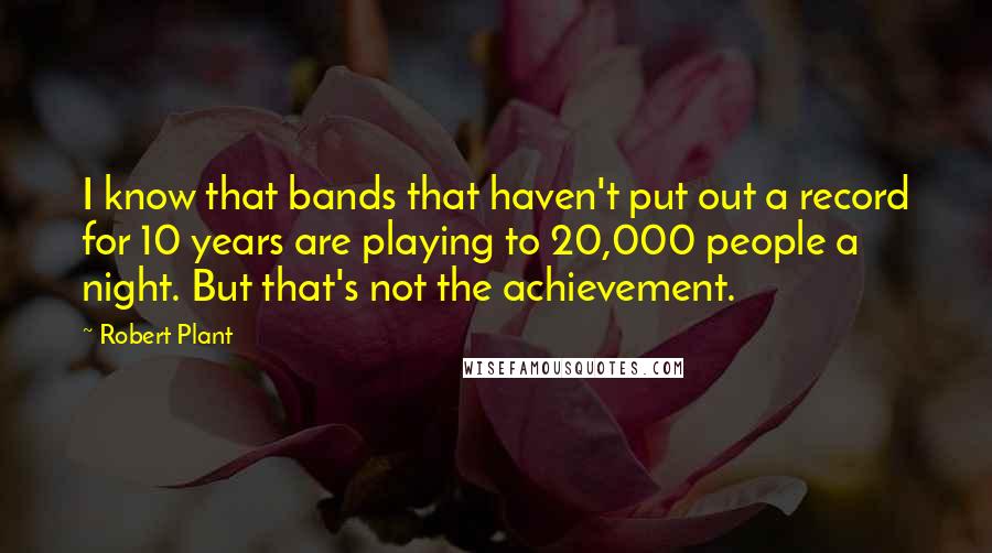 Robert Plant quotes: I know that bands that haven't put out a record for 10 years are playing to 20,000 people a night. But that's not the achievement. Robert Plant quotes: I know that bands that haven't put out a record for 10 years are playing to 20,000 people a night. But that's not the achievement.