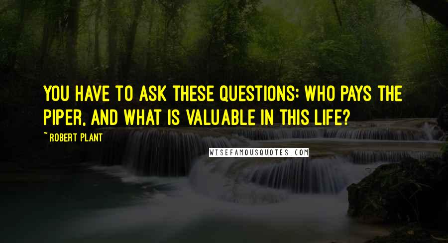 Robert Plant quotes: You have to ask these questions: who pays the piper, and what is valuable in this life?