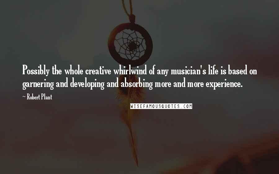 Robert Plant quotes: Possibly the whole creative whirlwind of any musician's life is based on garnering and developing and absorbing more and more experience. Robert Plant quotes: Possibly the whole creative whirlwind of any musician's life is based on garnering and developing and absorbing more and more experience.
