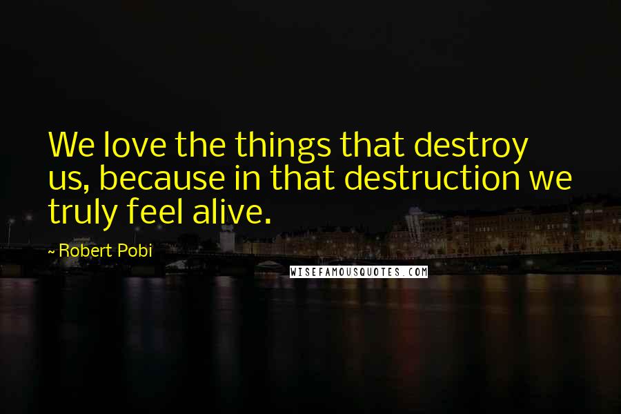 Robert Pobi quotes: We love the things that destroy us, because in that destruction we truly feel alive.