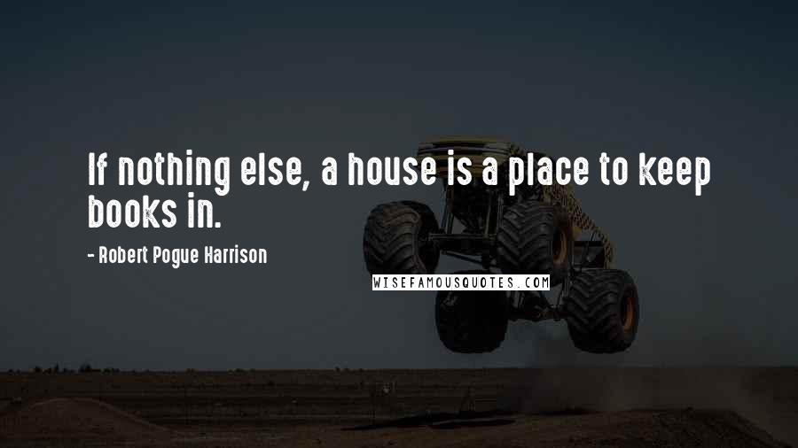 Robert Pogue Harrison quotes: If nothing else, a house is a place to keep books in.