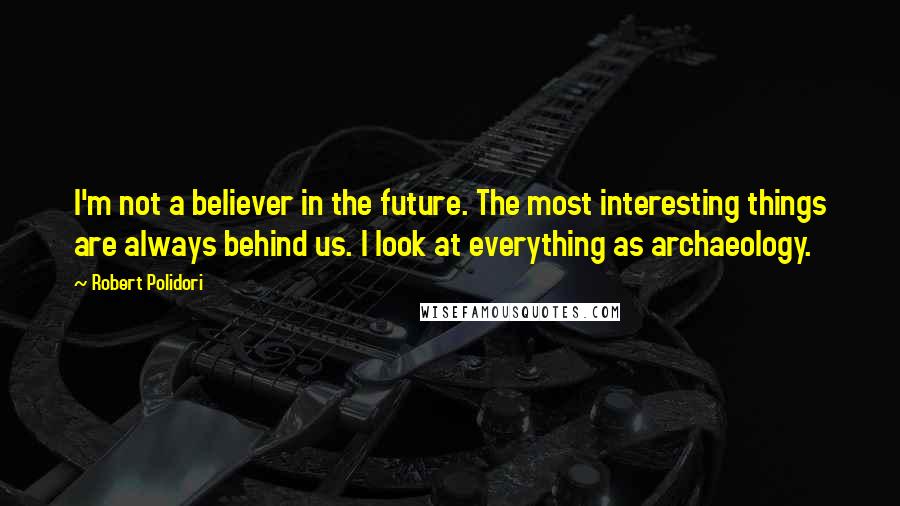 Robert Polidori quotes: I'm not a believer in the future. The most interesting things are always behind us. I look at everything as archaeology.
