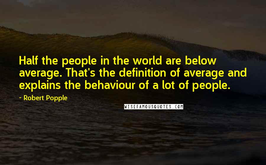 Robert Popple quotes: Half the people in the world are below average. That's the definition of average and explains the behaviour of a lot of people.