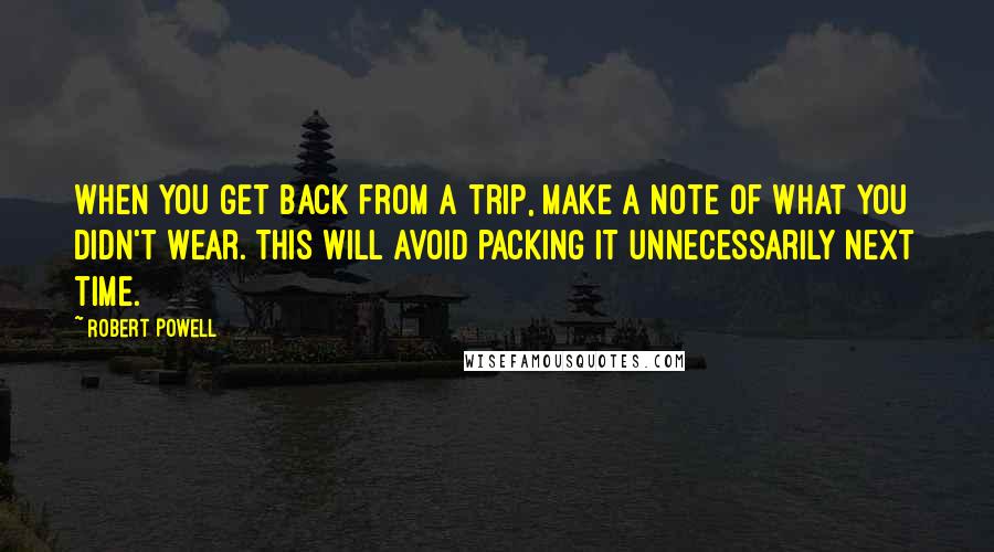 Robert Powell quotes: When you get back from a trip, make a note of what you didn't wear. This will avoid packing it unnecessarily next time. Robert Powell quotes: When you get back from a trip, make a note of what you didn't wear. This will avoid packing it unnecessarily next time.