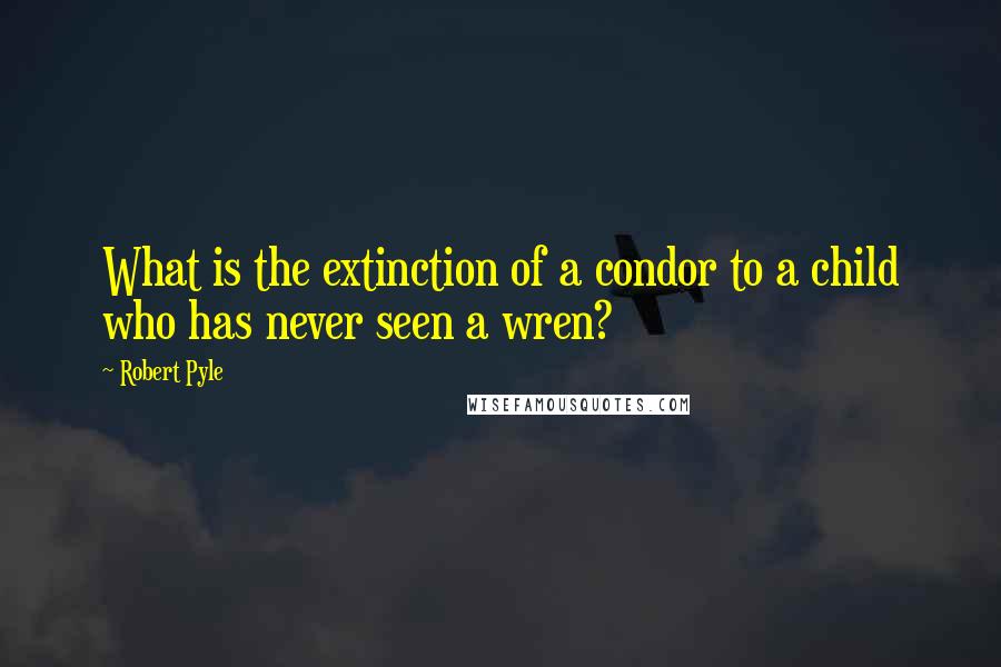 Robert Pyle quotes: What is the extinction of a condor to a child who has never seen a wren?