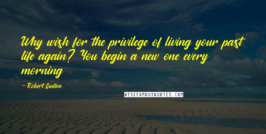 Robert Quillen quotes: Why wish for the privilege of living your past life again? You begin a new one every morning