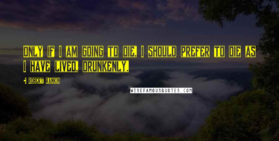 Robert Rankin quotes: Only if I am going to die, I should prefer to die as I have lived, drunkenly.