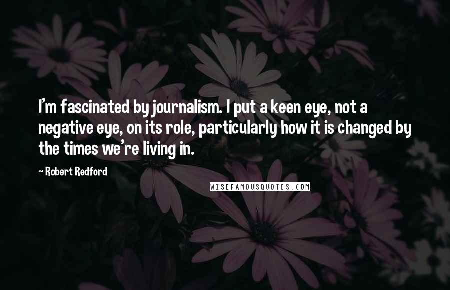 Robert Redford quotes: I'm fascinated by journalism. I put a keen eye, not a negative eye, on its role, particularly how it is changed by the times we're living in. Robert Redford quotes: I'm fascinated by journalism. I put a keen eye, not a negative eye, on its role, particularly how it is changed by the times we're living in.