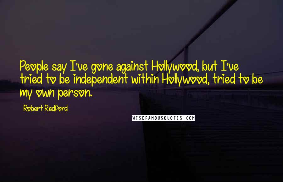 Robert Redford quotes: People say I've gone against Hollywood, but I've tried to be independent within Hollywood, tried to be my own person. Robert Redford quotes: People say I've gone against Hollywood, but I've tried to be independent within Hollywood, tried to be my own person.