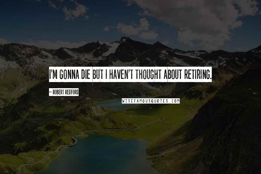 Robert Redford quotes: I'm gonna die but I haven't thought about retiring.