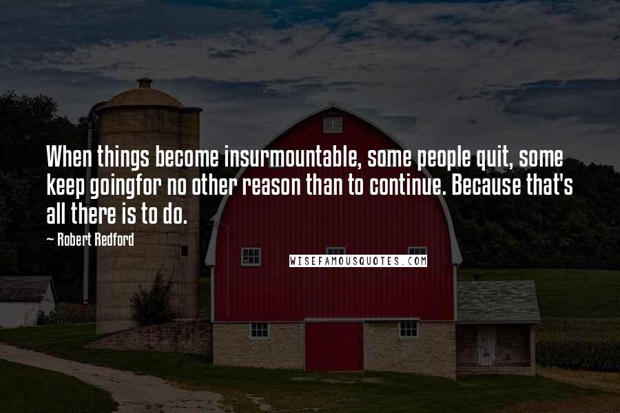 Robert Redford quotes: When things become insurmountable, some people quit, some keep goingfor no other reason than to continue. Because that's all there is to do. Robert Redford quotes: When things become insurmountable, some people quit, some keep goingfor no other reason than to continue. Because that's all there is to do.