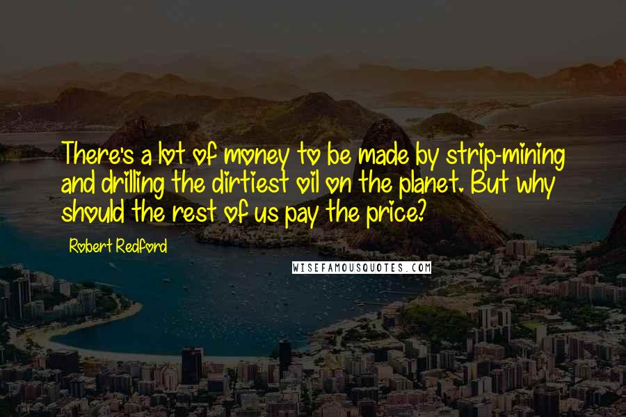 Robert Redford quotes: There's a lot of money to be made by strip-mining and drilling the dirtiest oil on the planet. But why should the rest of us pay the price? Robert Redford quotes: There's a lot of money to be made by strip-mining and drilling the dirtiest oil on the planet. But why should the rest of us pay the price?