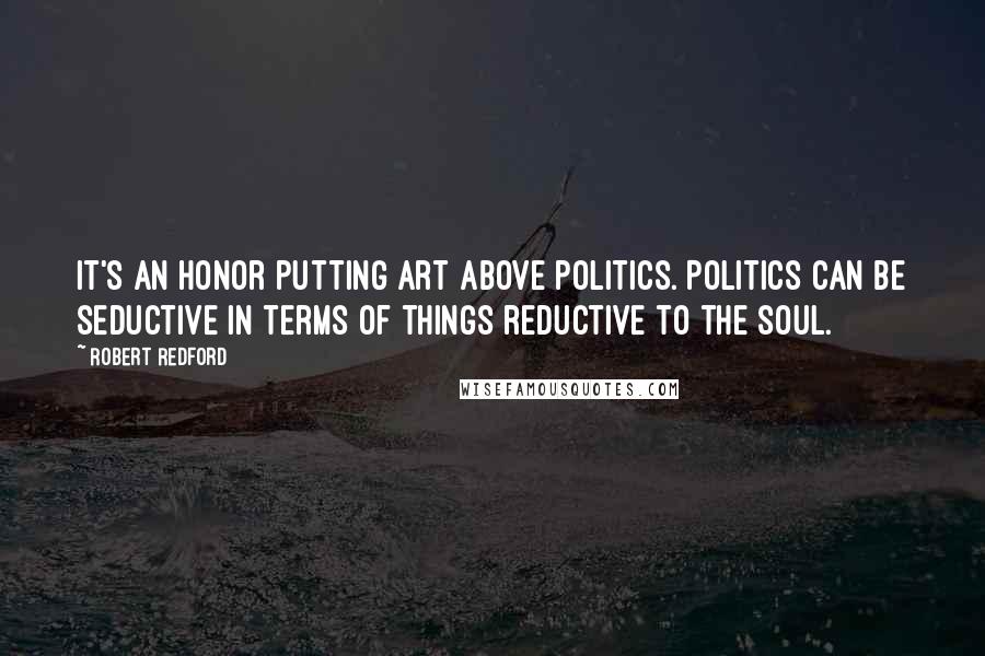 Robert Redford quotes: It's an honor putting art above politics. Politics can be seductive in terms of things reductive to the soul. Robert Redford quotes: It's an honor putting art above politics. Politics can be seductive in terms of things reductive to the soul.