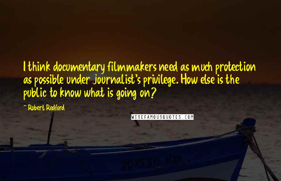 Robert Redford quotes: I think documentary filmmakers need as much protection as possible under journalist's privilege. How else is the public to know what is going on?
