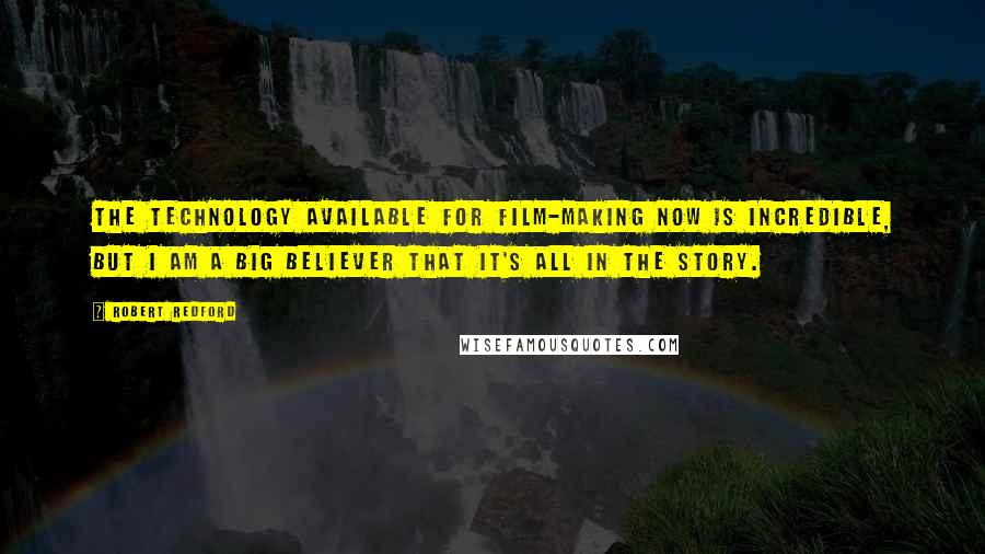 Robert Redford quotes: The technology available for film-making now is incredible, but I am a big believer that it's all in the story. Robert Redford quotes: The technology available for film-making now is incredible, but I am a big believer that it's all in the story.