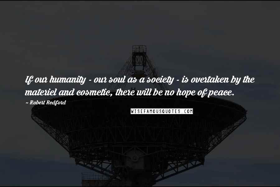 Robert Redford quotes: If our humanity - our soul as a society - is overtaken by the materiel and cosmetic, there will be no hope of peace. Robert Redford quotes: If our humanity - our soul as a society - is overtaken by the materiel and cosmetic, there will be no hope of peace.