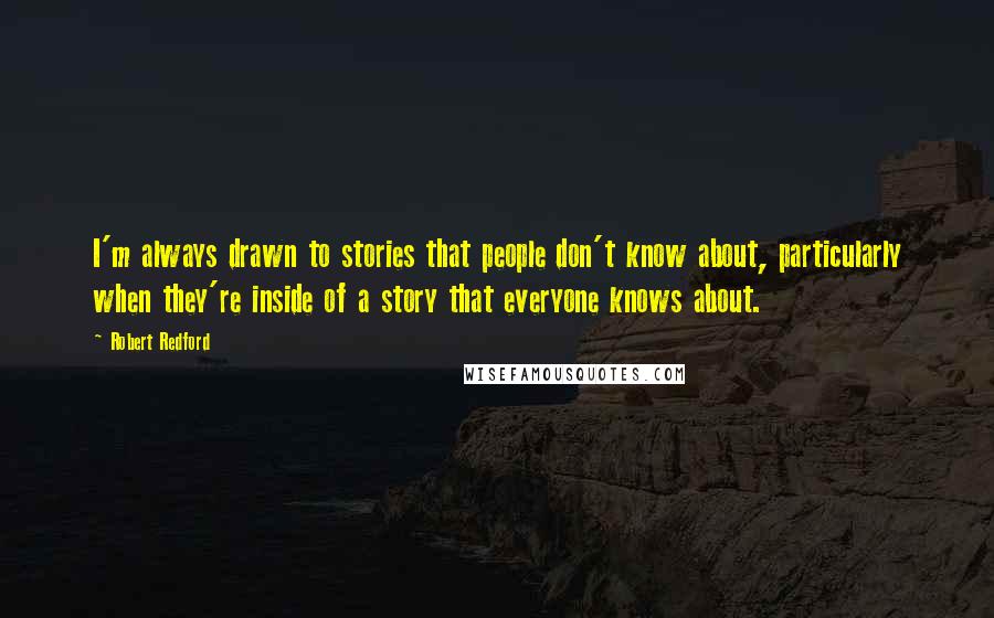 Robert Redford quotes: I'm always drawn to stories that people don't know about, particularly when they're inside of a story that everyone knows about. Robert Redford quotes: I'm always drawn to stories that people don't know about, particularly when they're inside of a story that everyone knows about.