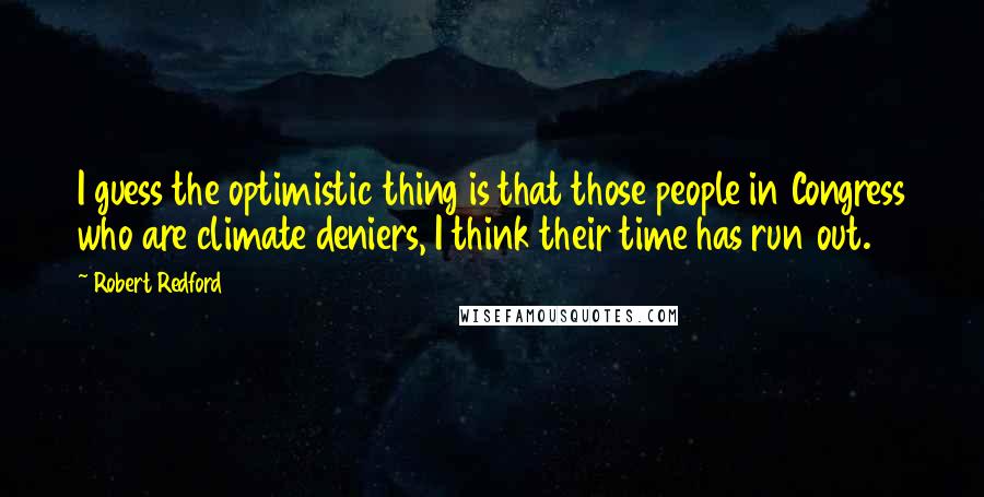 Robert Redford quotes: I guess the optimistic thing is that those people in Congress who are climate deniers, I think their time has run out. Robert Redford quotes: I guess the optimistic thing is that those people in Congress who are climate deniers, I think their time has run out.