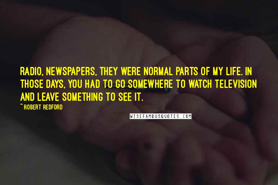 Robert Redford quotes: Radio, newspapers, they were normal parts of my life. In those days, you had to go somewhere to watch television and leave something to see it. Robert Redford quotes: Radio, newspapers, they were normal parts of my life. In those days, you had to go somewhere to watch television and leave something to see it.