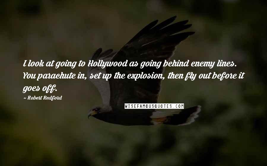 Robert Redford quotes: I look at going to Hollywood as going behind enemy lines. You parachute in, set up the explosion, then fly out before it goes off. Robert Redford quotes: I look at going to Hollywood as going behind enemy lines. You parachute in, set up the explosion, then fly out before it goes off.