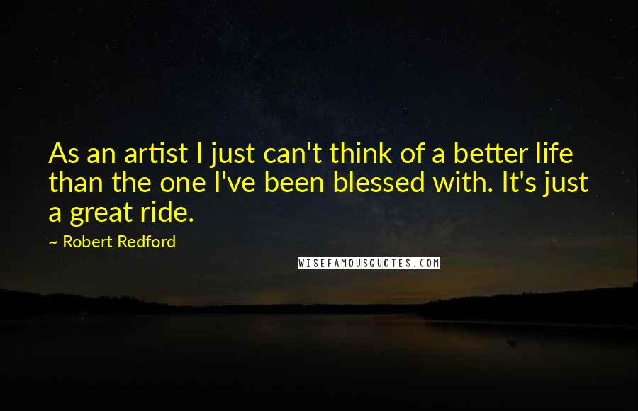 Robert Redford quotes: As an artist I just can't think of a better life than the one I've been blessed with. It's just a great ride. Robert Redford quotes: As an artist I just can't think of a better life than the one I've been blessed with. It's just a great ride.