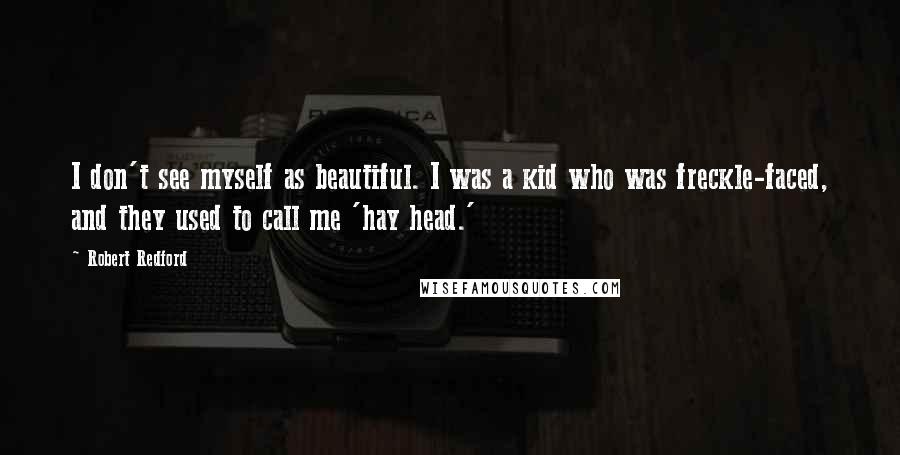 Robert Redford quotes: I don't see myself as beautiful. I was a kid who was freckle-faced, and they used to call me 'hay head.' Robert Redford quotes: I don't see myself as beautiful. I was a kid who was freckle-faced, and they used to call me 'hay head.'