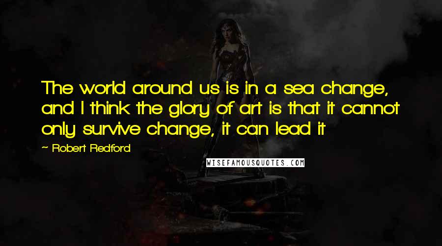 Robert Redford quotes: The world around us is in a sea change, and I think the glory of art is that it cannot only survive change, it can lead it Robert Redford quotes: The world around us is in a sea change, and I think the glory of art is that it cannot only survive change, it can lead it