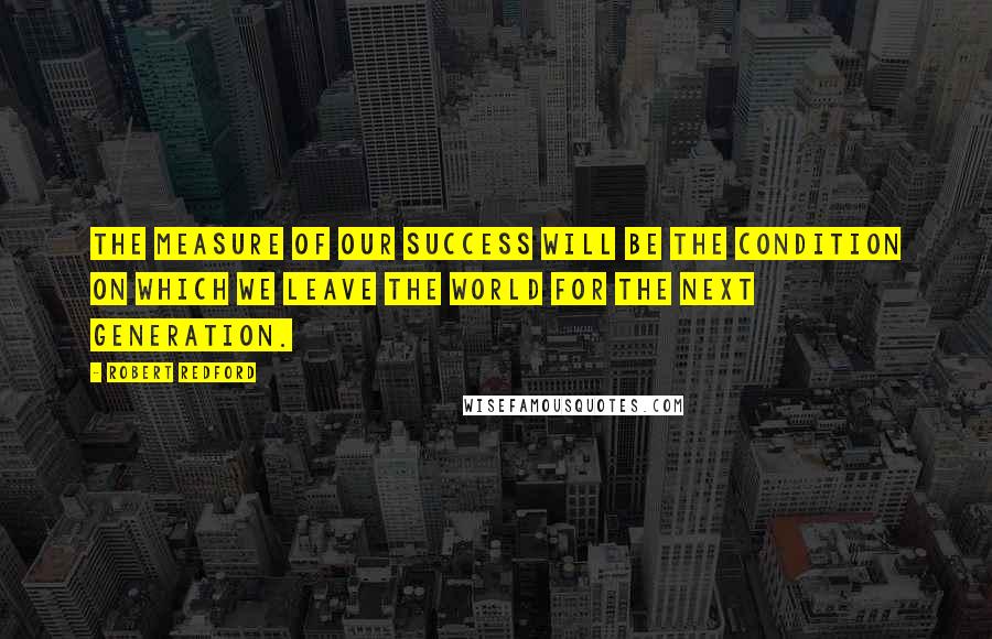 Robert Redford quotes: The measure of our success will be the condition on which we leave the world for the next generation. Robert Redford quotes: The measure of our success will be the condition on which we leave the world for the next generation.