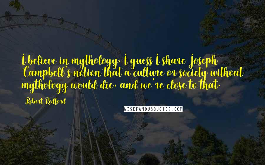 Robert Redford quotes: I believe in mythology. I guess I share Joseph Campbell's notion that a culture or society without mythology would die, and we're close to that. Robert Redford quotes: I believe in mythology. I guess I share Joseph Campbell's notion that a culture or society without mythology would die, and we're close to that.